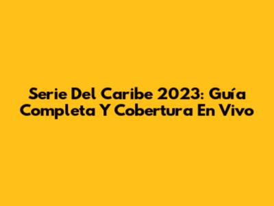 Serie Del Caribe 2023: Guía Completa Y Cobertura En Vivo