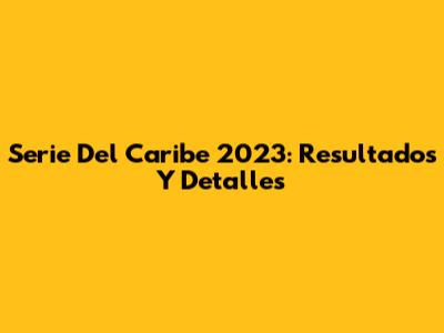 Serie Del Caribe 2023: Resultados Y Detalles