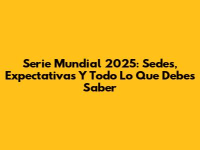 Serie Mundial 2025: Sedes, Expectativas Y Todo Lo Que Debes Saber