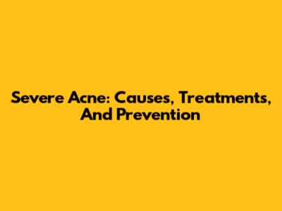 Severe Acne: Causes, Treatments, And Prevention