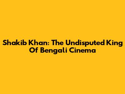 Shakib Khan: The Undisputed King Of Bengali Cinema