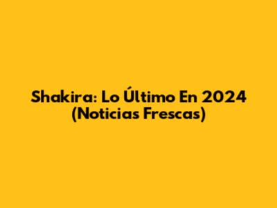 Shakira: Lo Último En 2024 (Noticias Frescas)