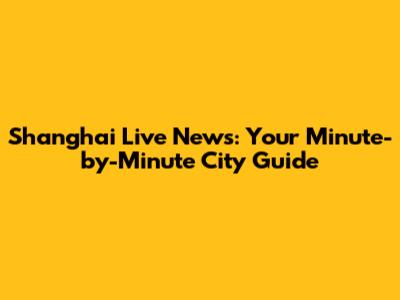 Shanghai Live News: Your Minute-by-Minute City Guide