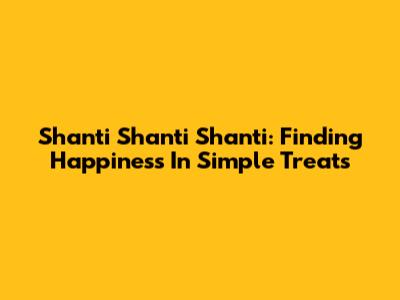 Shanti Shanti Shanti: Finding Happiness In Simple Treats