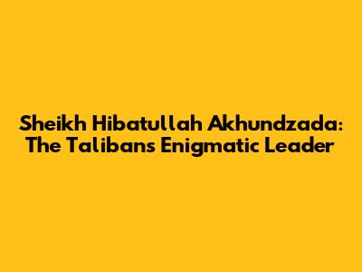 Sheikh Hibatullah Akhundzada: The Taliban's Enigmatic Leader