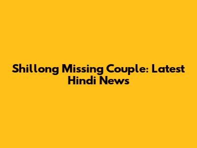 Shillong Missing Couple: Latest Hindi News