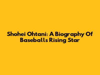 Shohei Ohtani: A Biography Of Baseball's Rising Star