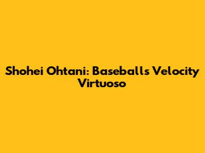 Shohei Ohtani: Baseball's Velocity Virtuoso