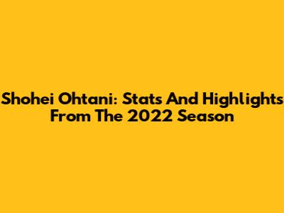 Shohei Ohtani: Stats And Highlights From The 2022 Season
