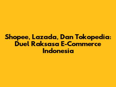 Shopee, Lazada, Dan Tokopedia: Duel Raksasa E-Commerce Indonesia
