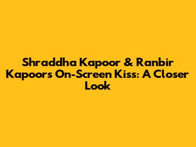 Shraddha Kapoor & Ranbir Kapoor's On-Screen Kiss: A Closer Look