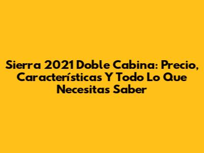 Sierra 2021 Doble Cabina: Precio, Características Y Todo Lo Que Necesitas Saber