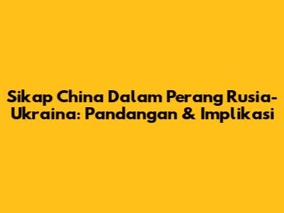 Sikap China Dalam Perang Rusia-Ukraina: Pandangan & Implikasi