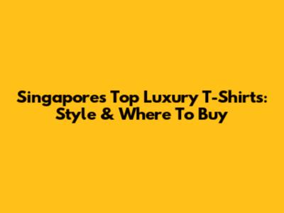 Singapore's Top Luxury T-Shirts: Style & Where To Buy