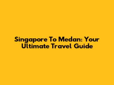 Singapore To Medan: Your Ultimate Travel Guide