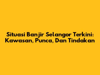 Situasi Banjir Selangor Terkini: Kawasan, Punca, Dan Tindakan