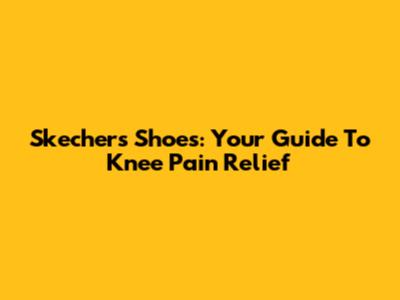 Skechers Shoes: Your Guide To Knee Pain Relief