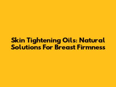 Skin Tightening Oils: Natural Solutions For Breast Firmness