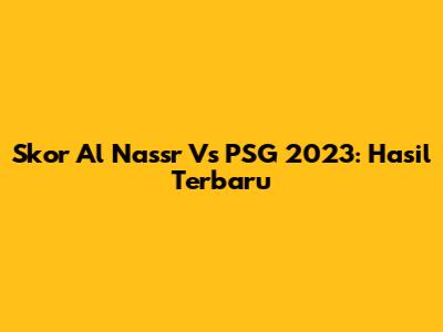 Skor Al Nassr Vs PSG 2023: Hasil Terbaru