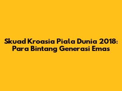 Skuad Kroasia Piala Dunia 2018: Para Bintang Generasi Emas