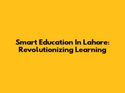 Smart Education In Lahore: Revolutionizing Learning