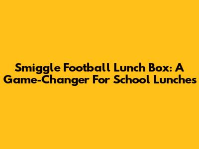 Smiggle Football Lunch Box: A Game-Changer For School Lunches