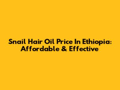 Snail Hair Oil Price In Ethiopia: Affordable & Effective
