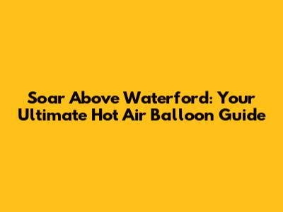Soar Above Waterford: Your Ultimate Hot Air Balloon Guide