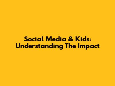 Social Media & Kids: Understanding The Impact