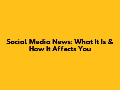Social Media News: What It Is & How It Affects You