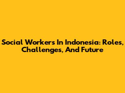 Social Workers In Indonesia: Roles, Challenges, And Future