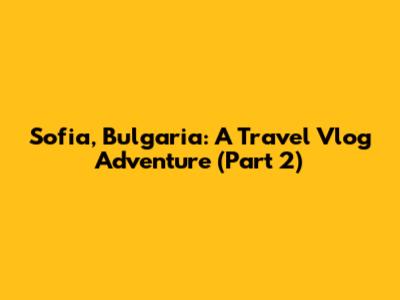 Sofia, Bulgaria: A Travel Vlog Adventure (Part 2)