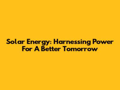 Solar Energy: Harnessing Power For A Better Tomorrow