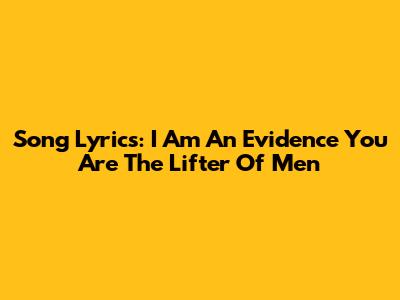 Song Lyrics: I Am An Evidence You Are The Lifter Of Men