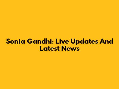 Sonia Gandhi: Live Updates And Latest News