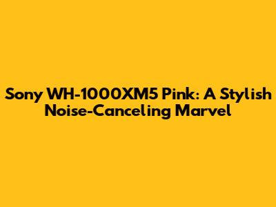 Sony WH-1000XM5 Pink: A Stylish Noise-Canceling Marvel