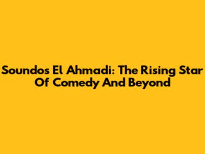 Soundos El Ahmadi: The Rising Star Of Comedy And Beyond