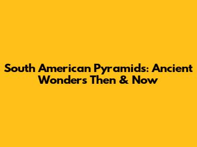 South American Pyramids: Ancient Wonders Then & Now