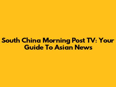 South China Morning Post TV: Your Guide To Asian News