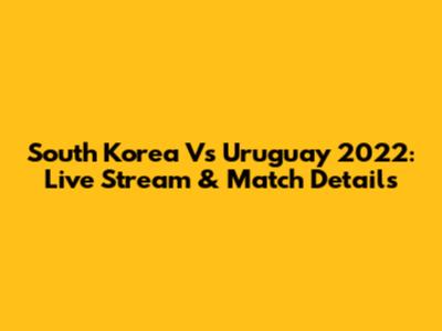 South Korea Vs Uruguay 2022: Live Stream & Match Details