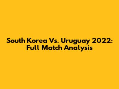 South Korea Vs. Uruguay 2022: Full Match Analysis