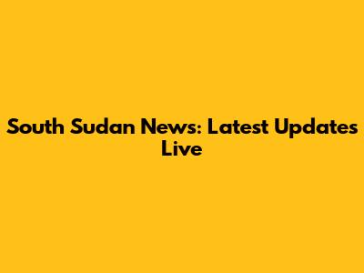 South Sudan News: Latest Updates Live
