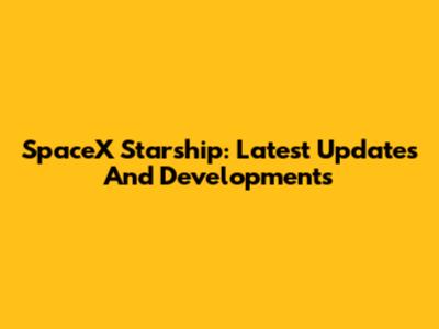 SpaceX Starship: Latest Updates And Developments
