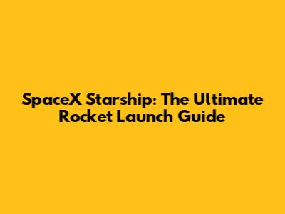 SpaceX Starship: The Ultimate Rocket Launch Guide