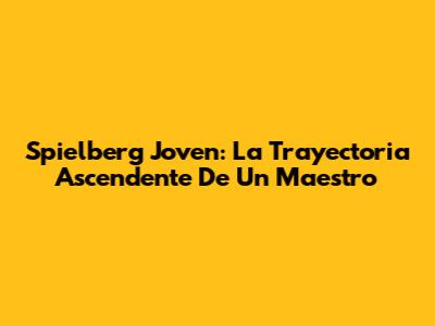 Spielberg Joven: La Trayectoria Ascendente De Un Maestro