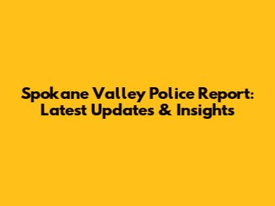 Spokane Valley Police Report: Latest Updates & Insights