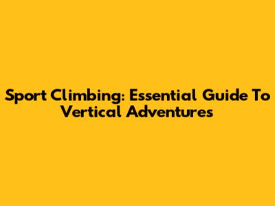 Sport Climbing: Essential Guide To Vertical Adventures