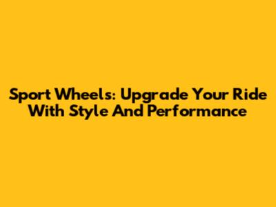 Sport Wheels: Upgrade Your Ride With Style And Performance