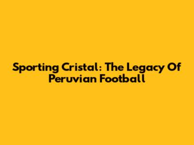 Sporting Cristal: The Legacy Of Peruvian Football