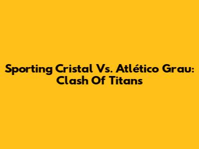 Sporting Cristal Vs. Atlético Grau: Clash Of Titans